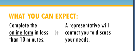 What You Can Expect: Complete the online form in less than 10 minutes. A representative will contact you to discuss your needs.