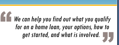 We can help you find out what you qualify for on a home loan, your options, how to get started, and what is involved.